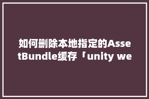 如何删除本地指定的AssetBundle缓存「unity webgl 缓存」