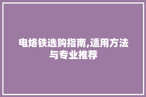 电烙铁选购指南,适用方法与专业推荐