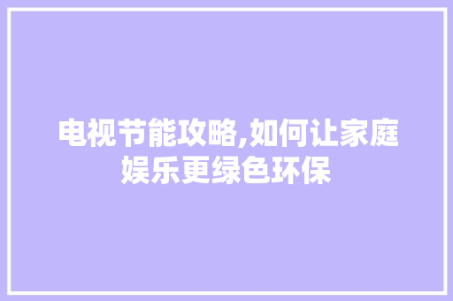 电视节能攻略,如何让家庭娱乐更绿色环保