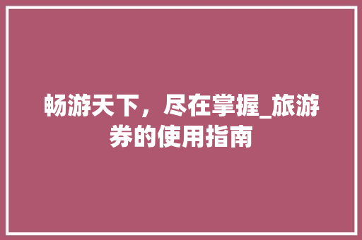 畅游天下，尽在掌握_旅游券的使用指南 Web前端