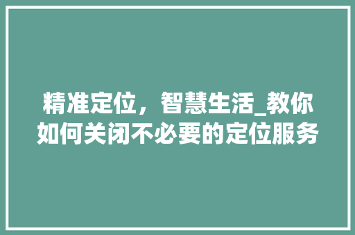精准定位，智慧生活_教你如何关闭不必要的定位服务