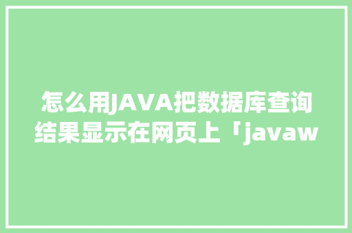 怎么用JAVA把数据库查询结果显示在网页上「javaweb数据库内容显示」