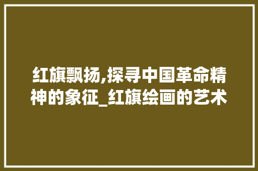 红旗飘扬,探寻中国革命精神的象征_红旗绘画的艺术与意义 建站教程