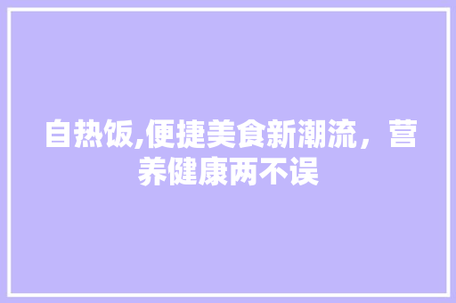 自热饭,便捷美食新潮流，营养健康两不误