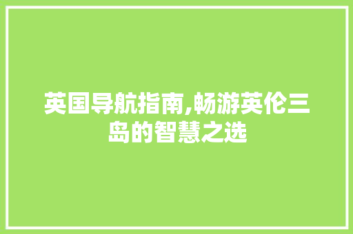 英国导航指南,畅游英伦三岛的智慧之选