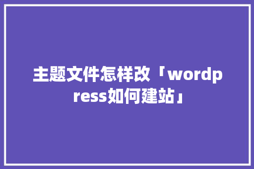 主题文件怎样改「wordpress如何建站」 主题文件怎样改「wordpress如何建站」 WordPress教程
