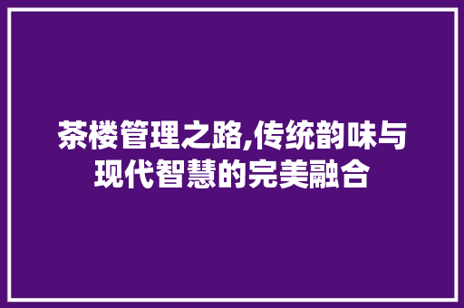 茶楼管理之路,传统韵味与现代智慧的完美融合