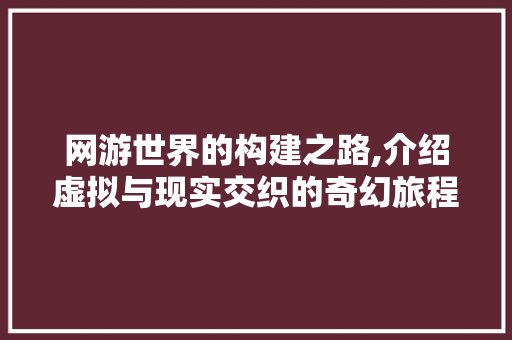网游世界的构建之路,介绍虚拟与现实交织的奇幻旅程