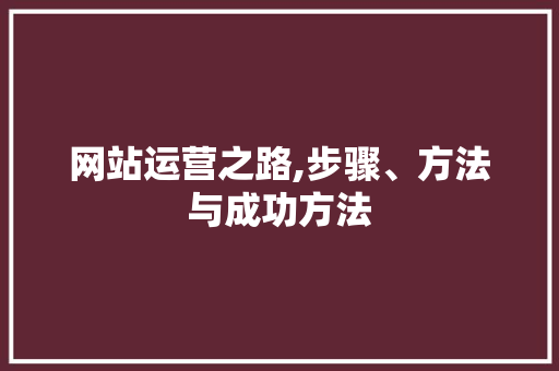 网站运营之路,步骤、方法与成功方法