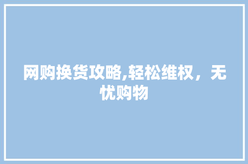 网购换货攻略,轻松维权，无忧购物