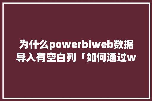 为什么powerbiweb数据导入有空白列「如何通过web访问数据库」 为什么powerbiweb数据导入有空白列「如何通过web访问数据库」 SEO教程