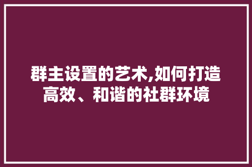 群主设置的艺术,如何打造高效、和谐的社群环境