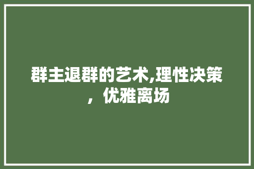 群主退群的艺术,理性决策，优雅离场
