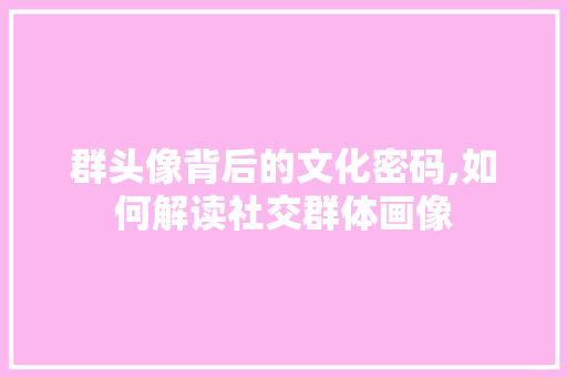 群头像背后的文化密码,如何解读社交群体画像