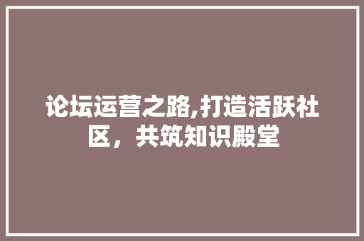 论坛运营之路,打造活跃社区，共筑知识殿堂