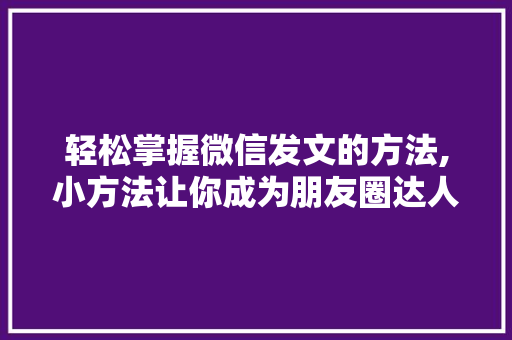 轻松掌握微信发文的方法,小方法让你成为朋友圈达人