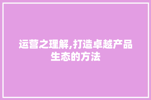 运营之理解,打造卓越产品生态的方法