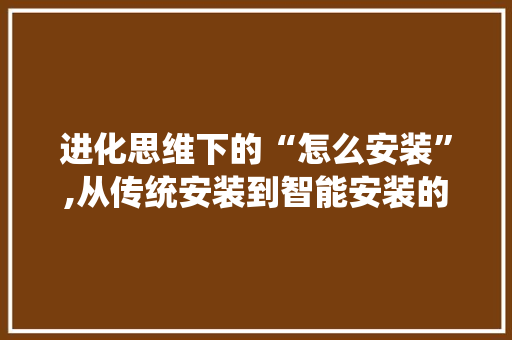 进化思维下的“怎么安装”,从传统安装到智能安装的华丽蜕变