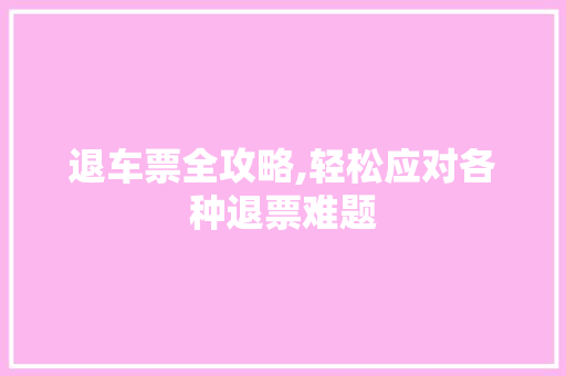 退车票全攻略,轻松应对各种退票难题