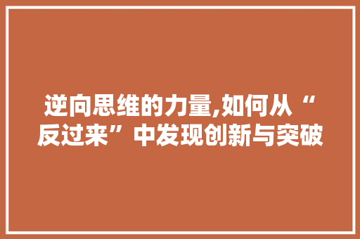 逆向思维的力量,如何从“反过来”中发现创新与突破