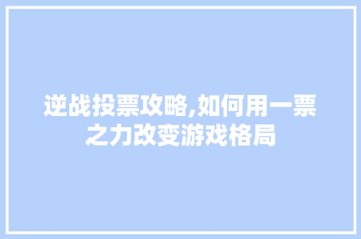 逆战投票攻略,如何用一票之力改变游戏格局
