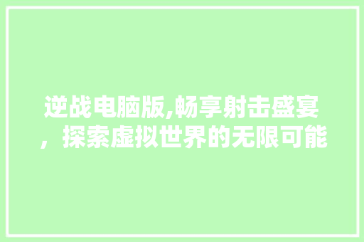 逆战电脑版,畅享射击盛宴，探索虚拟世界的无限可能