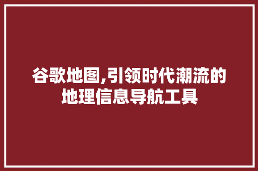 谷歌地图,引领时代潮流的地理信息导航工具