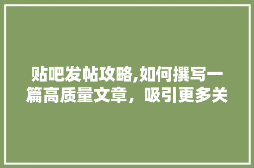 贴吧发帖攻略,如何撰写一篇高质量文章，吸引更多关注