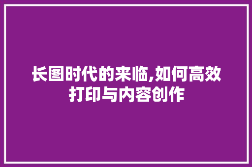 长图时代的来临,如何高效打印与内容创作