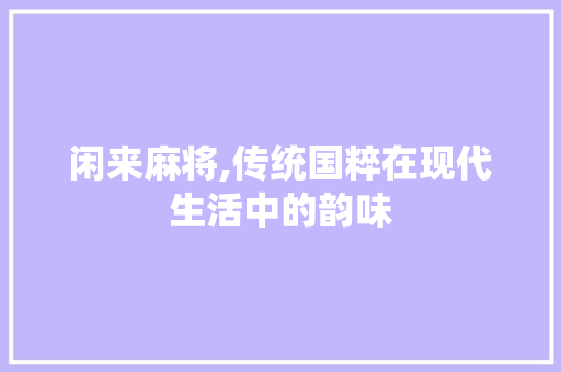 闲来麻将,传统国粹在现代生活中的韵味