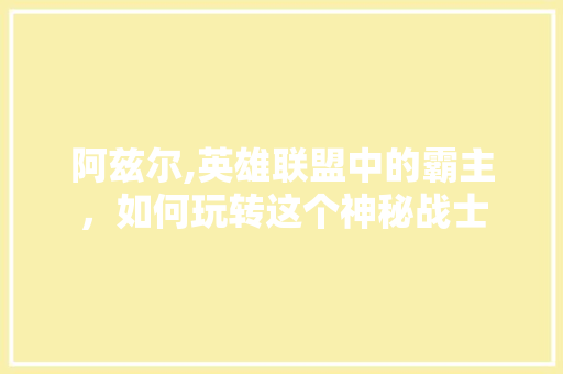 阿兹尔,英雄联盟中的霸主，如何玩转这个神秘战士