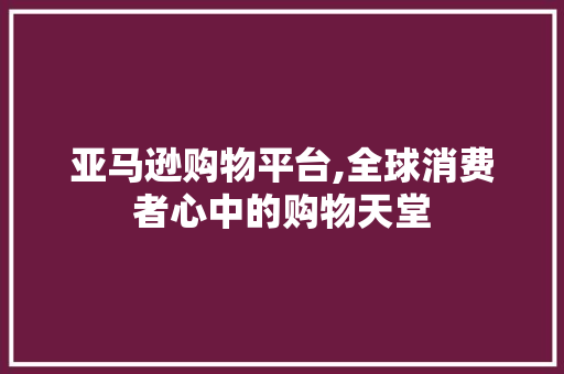 亚马逊购物平台,全球消费者心中的购物天堂