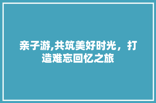 亲子游,共筑美好时光，打造难忘回忆之旅