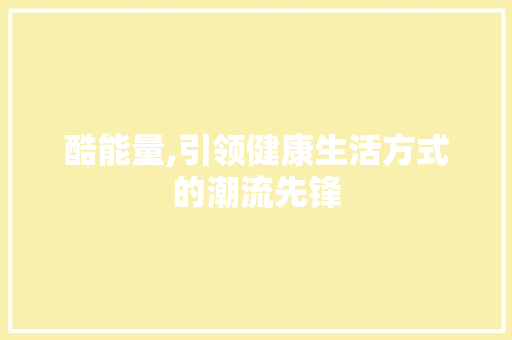 酷能量,引领健康生活方式的潮流先锋