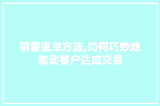 销售逼单方法,如何巧妙地推动客户达成交易