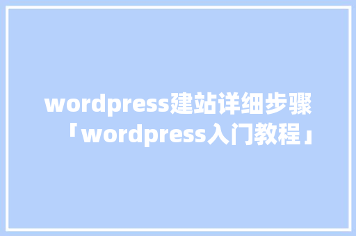 wordpress建站详细步骤「wordpress入门教程」