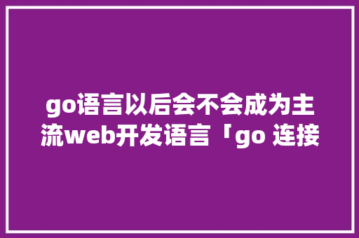 go语言以后会不会成为主流web开发语言「go 连接数据库」