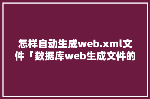 怎样自动生成web.xml文件「数据库web生成文件的方法」