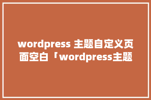 wordpress 主题自定义页面空白「wordpress主题开发教程pdf」