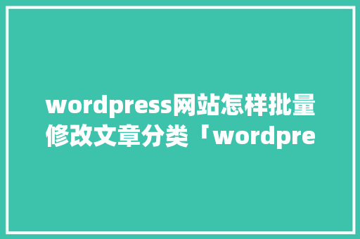 wordpress网站怎样批量修改文章分类「wordpress如何写文章」