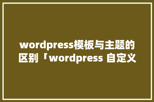 wordpress模板与主题的区别「wordpress 自定义模板」
