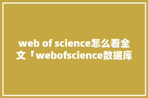 web of science怎么看全文「webofscience数据库与其他文摘数据库基本检索方式中」