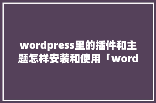 wordpress里的插件和主题怎样安装和使用「wordpress插件推荐」