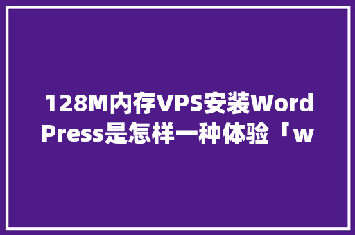 128M内存VPS安装WordPress是怎样一种体验「wordpress安装详细教程」