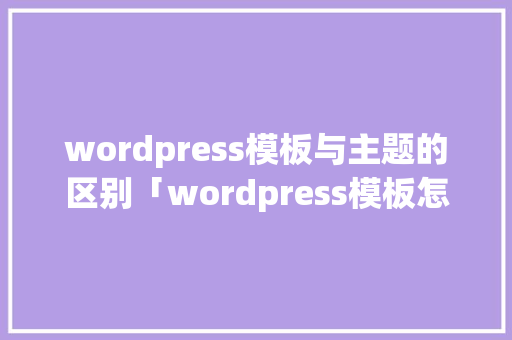 wordpress模板与主题的区别「wordpress模板怎么安装」