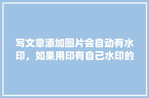 写文章添加图片会自动有水印，如果用印有自己水印的图片会有影响吗「wordpress 微信公众号」
