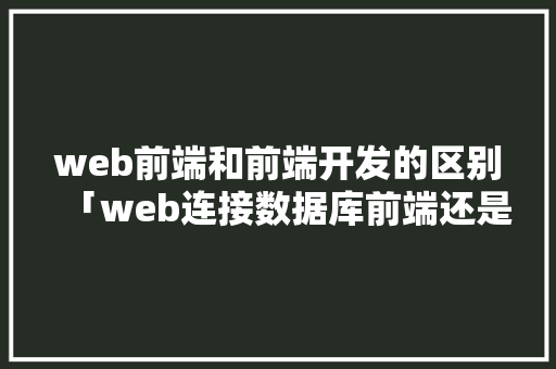 web前端和前端开发的区别「web连接数据库前端还是后端」