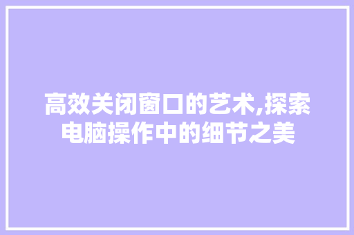 高效关闭窗口的艺术,探索电脑操作中的细节之美