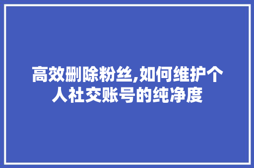 高效删除粉丝,如何维护个人社交账号的纯净度