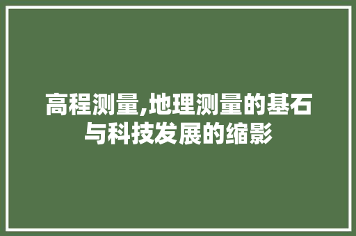 高程测量,地理测量的基石与科技发展的缩影